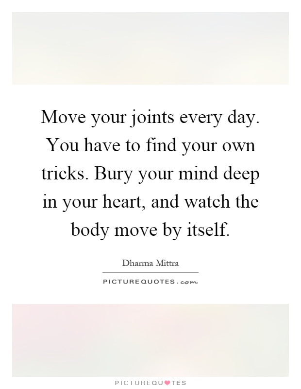 Move your joints every day. You have to find your own tricks. Bury your mind deep in your heart, and watch the body move by itself Picture Quote #1