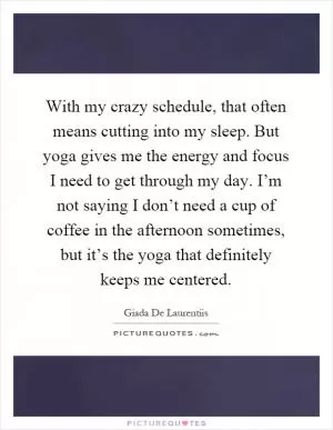 With my crazy schedule, that often means cutting into my sleep. But yoga gives me the energy and focus I need to get through my day. I’m not saying I don’t need a cup of coffee in the afternoon sometimes, but it’s the yoga that definitely keeps me centered Picture Quote #1