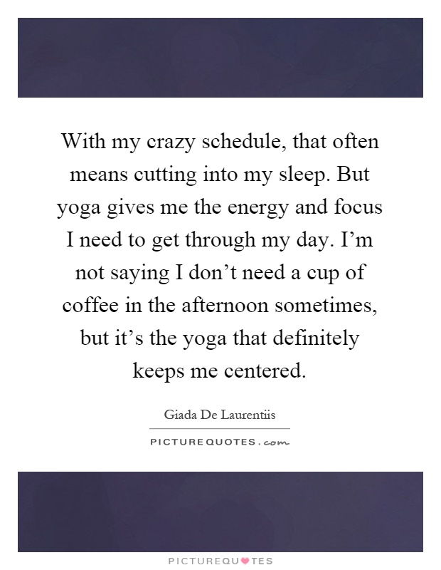 With my crazy schedule, that often means cutting into my sleep. But yoga gives me the energy and focus I need to get through my day. I'm not saying I don't need a cup of coffee in the afternoon sometimes, but it's the yoga that definitely keeps me centered Picture Quote #1