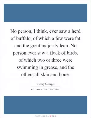 No person, I think, ever saw a herd of buffalo, of which a few were fat and the great majority lean. No person ever saw a flock of birds, of which two or three were swimming in grease, and the others all skin and bone Picture Quote #1