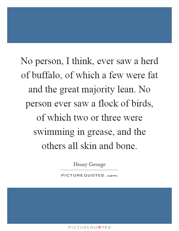 No person, I think, ever saw a herd of buffalo, of which a few were fat and the great majority lean. No person ever saw a flock of birds, of which two or three were swimming in grease, and the others all skin and bone Picture Quote #1