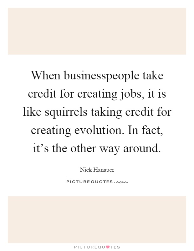 When businesspeople take credit for creating jobs, it is like squirrels taking credit for creating evolution. In fact, it's the other way around Picture Quote #1