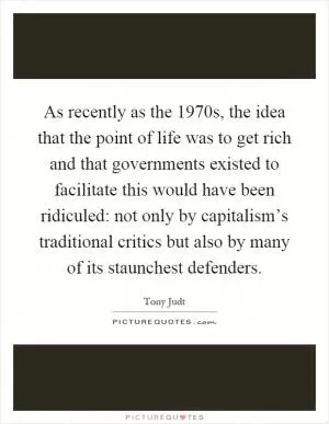 As recently as the 1970s, the idea that the point of life was to get rich and that governments existed to facilitate this would have been ridiculed: not only by capitalism’s traditional critics but also by many of its staunchest defenders Picture Quote #1