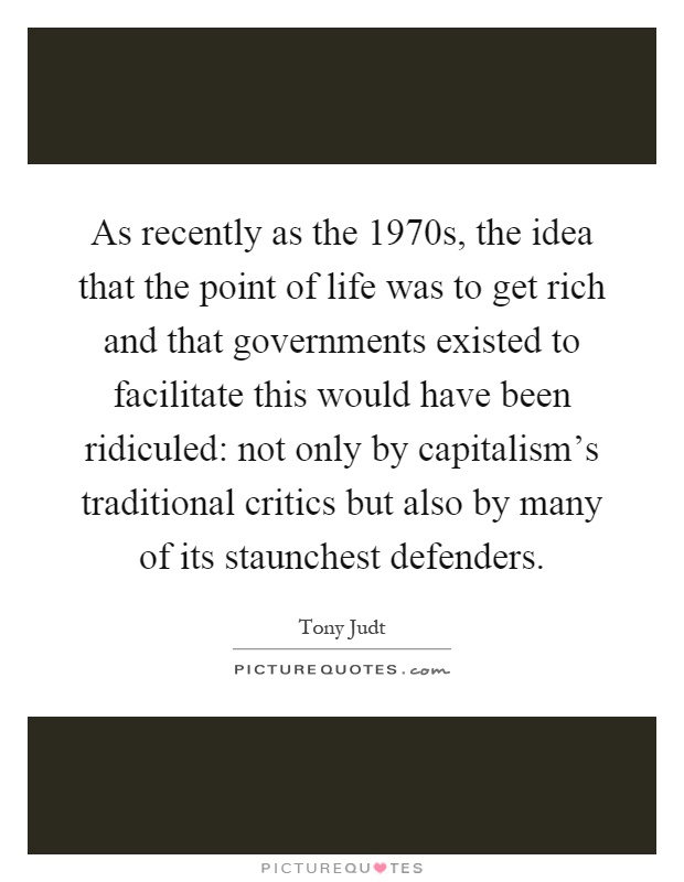 As recently as the 1970s, the idea that the point of life was to get rich and that governments existed to facilitate this would have been ridiculed: not only by capitalism's traditional critics but also by many of its staunchest defenders Picture Quote #1