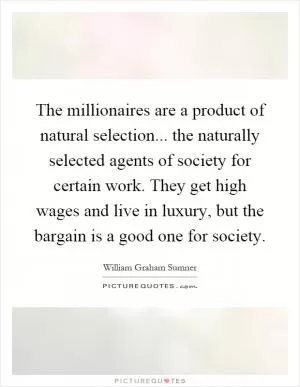 The millionaires are a product of natural selection... the naturally selected agents of society for certain work. They get high wages and live in luxury, but the bargain is a good one for society Picture Quote #1