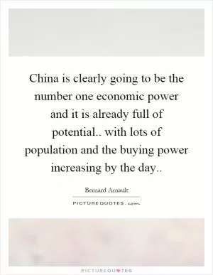 China is clearly going to be the number one economic power and it is already full of potential.. with lots of population and the buying power increasing by the day Picture Quote #1