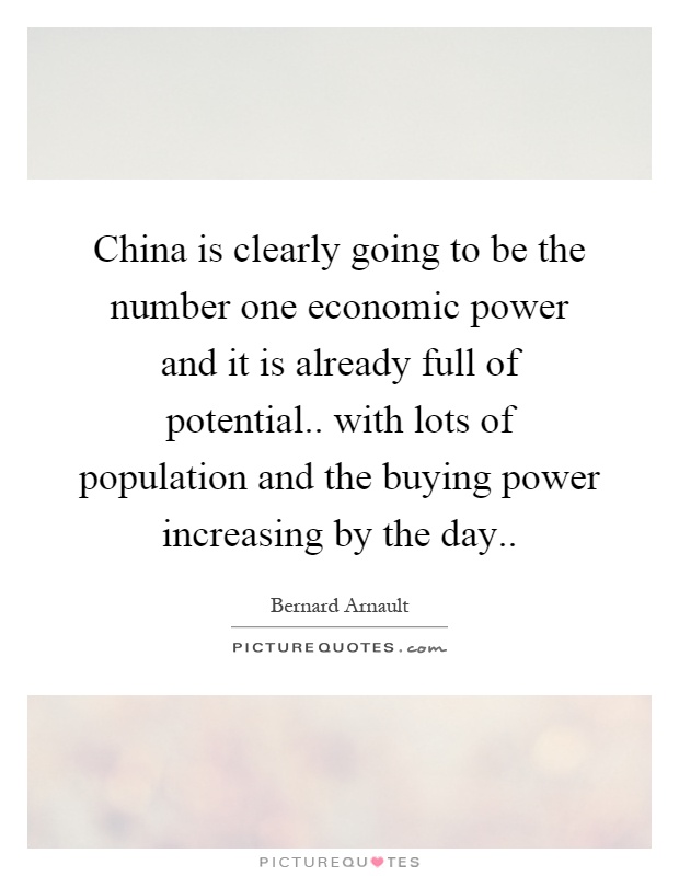 China is clearly going to be the number one economic power and it is already full of potential.. with lots of population and the buying power increasing by the day Picture Quote #1