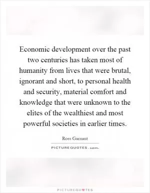 Economic development over the past two centuries has taken most of humanity from lives that were brutal, ignorant and short, to personal health and security, material comfort and knowledge that were unknown to the elites of the wealthiest and most powerful societies in earlier times Picture Quote #1
