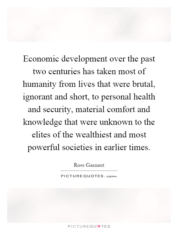 Economic development over the past two centuries has taken most of humanity from lives that were brutal, ignorant and short, to personal health and security, material comfort and knowledge that were unknown to the elites of the wealthiest and most powerful societies in earlier times Picture Quote #1