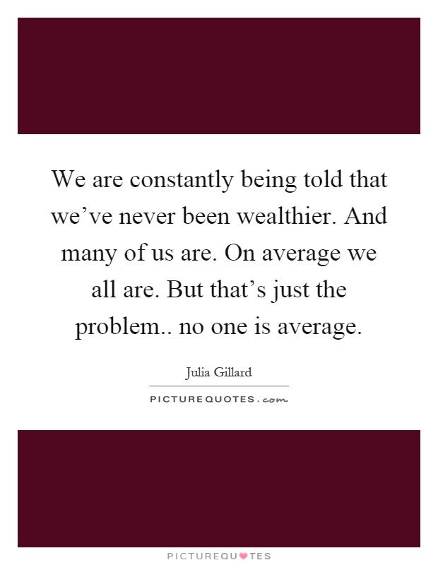 We are constantly being told that we've never been wealthier. And many of us are. On average we all are. But that's just the problem.. no one is average Picture Quote #1