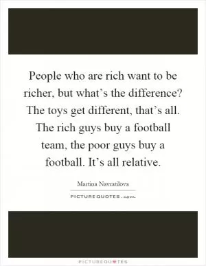 People who are rich want to be richer, but what’s the difference? The toys get different, that’s all. The rich guys buy a football team, the poor guys buy a football. It’s all relative Picture Quote #1