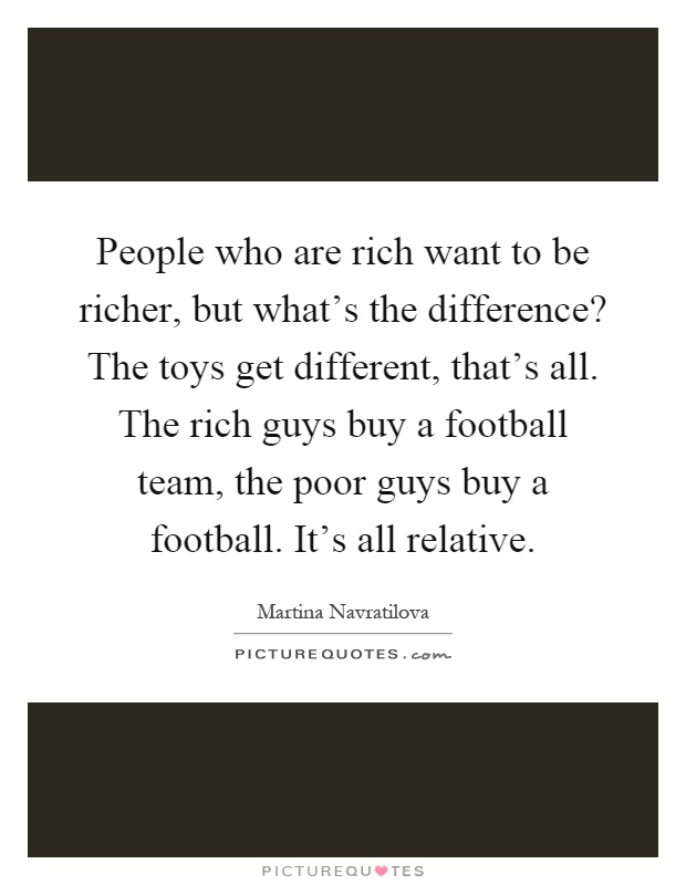 People who are rich want to be richer, but what's the difference? The toys get different, that's all. The rich guys buy a football team, the poor guys buy a football. It's all relative Picture Quote #1