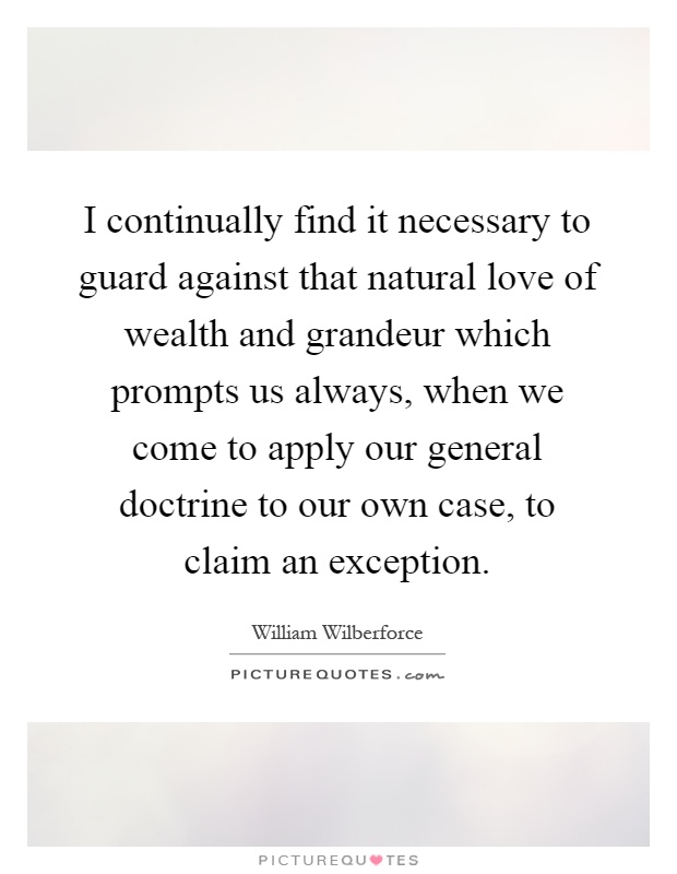 I continually find it necessary to guard against that natural love of wealth and grandeur which prompts us always, when we come to apply our general doctrine to our own case, to claim an exception Picture Quote #1