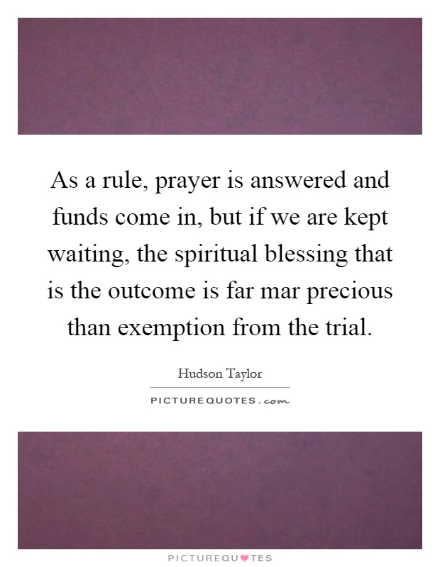 As a rule, prayer is answered and funds come in, but if we are kept waiting, the spiritual blessing that is the outcome is far mar precious than exemption from the trial Picture Quote #1
