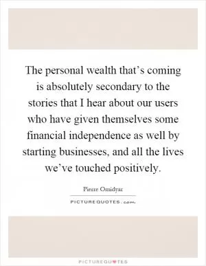 The personal wealth that’s coming is absolutely secondary to the stories that I hear about our users who have given themselves some financial independence as well by starting businesses, and all the lives we’ve touched positively Picture Quote #1