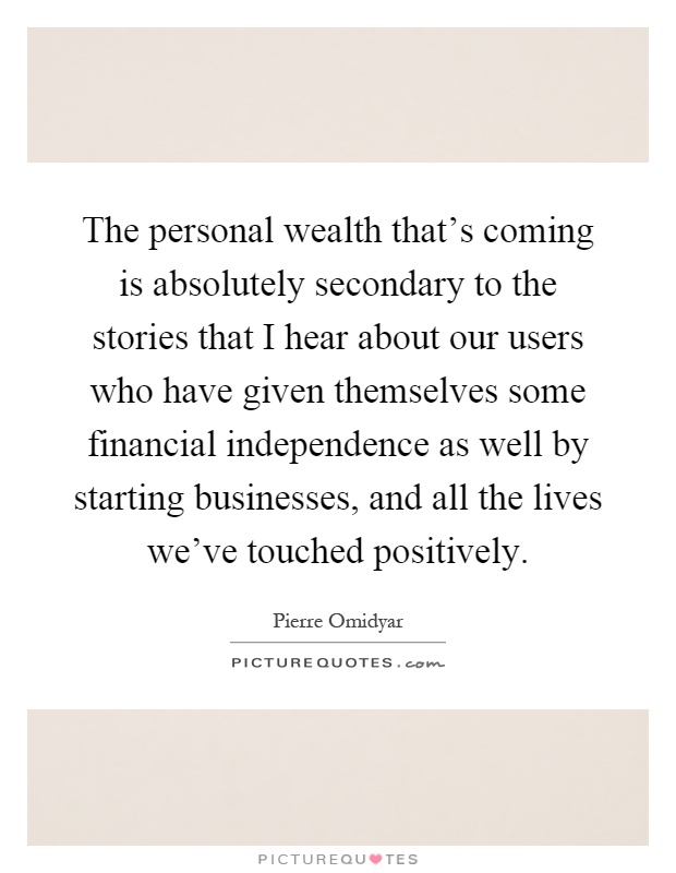 The personal wealth that's coming is absolutely secondary to the stories that I hear about our users who have given themselves some financial independence as well by starting businesses, and all the lives we've touched positively Picture Quote #1