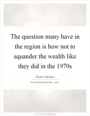 The question many have in the region is how not to squander the wealth like they did in the 1970s Picture Quote #1