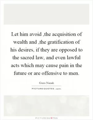 Let him avoid,the acquisition of wealth and,the gratification of his desires, if they are opposed to the sacred law, and even lawful acts which may cause pain in the future or are offensive to men Picture Quote #1
