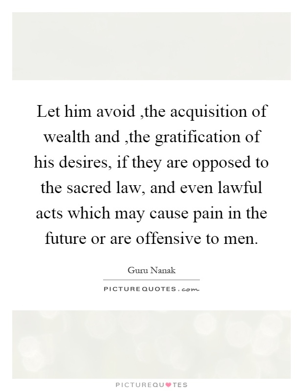 Let him avoid,the acquisition of wealth and,the gratification of his desires, if they are opposed to the sacred law, and even lawful acts which may cause pain in the future or are offensive to men Picture Quote #1