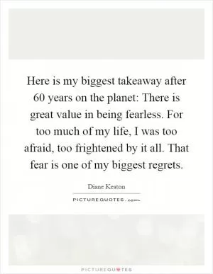 Here is my biggest takeaway after 60 years on the planet: There is great value in being fearless. For too much of my life, I was too afraid, too frightened by it all. That fear is one of my biggest regrets Picture Quote #1