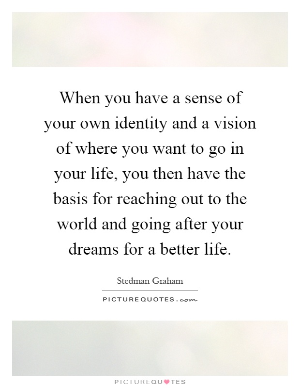 When you have a sense of your own identity and a vision of where you want to go in your life, you then have the basis for reaching out to the world and going after your dreams for a better life Picture Quote #1