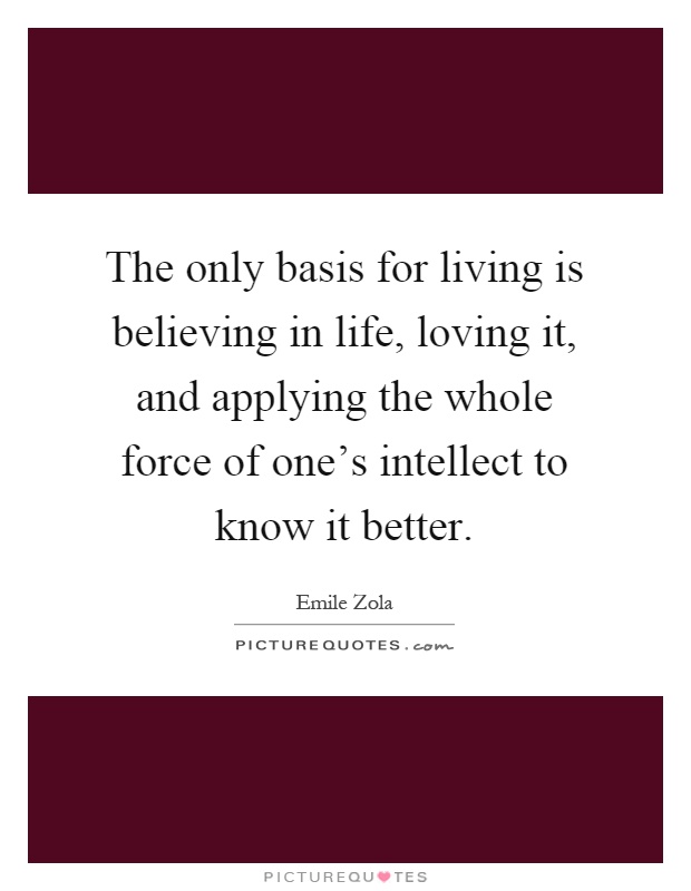 The only basis for living is believing in life, loving it, and applying the whole force of one's intellect to know it better Picture Quote #1