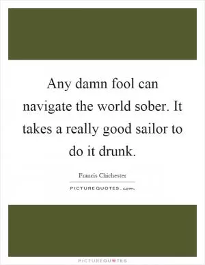 Any damn fool can navigate the world sober. It takes a really good sailor to do it drunk Picture Quote #1