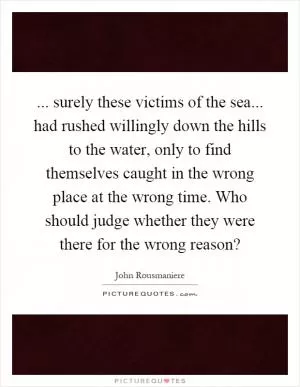 ... surely these victims of the sea... had rushed willingly down the hills to the water, only to find themselves caught in the wrong place at the wrong time. Who should judge whether they were there for the wrong reason? Picture Quote #1