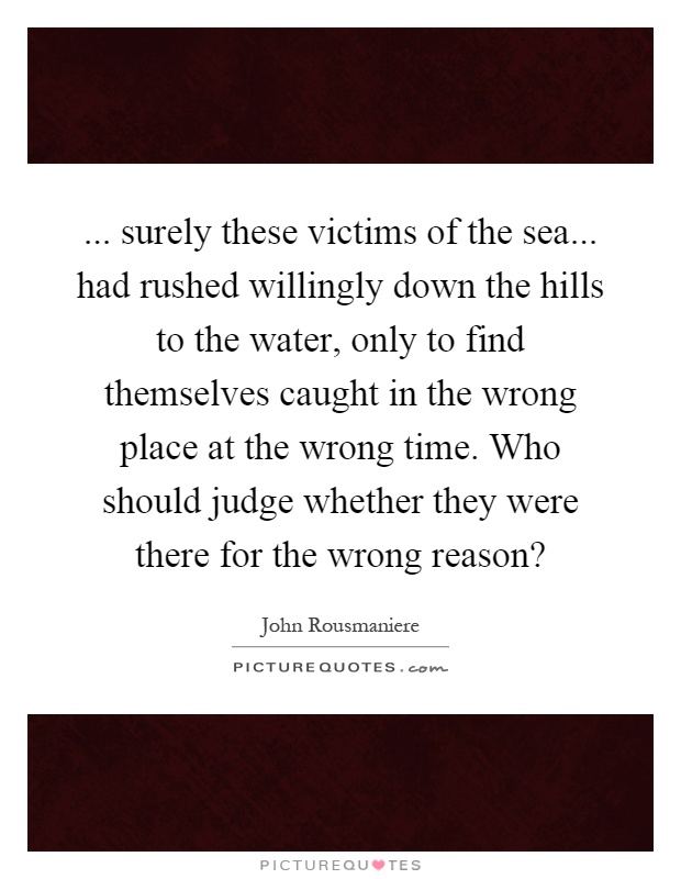 ... surely these victims of the sea... had rushed willingly down the hills to the water, only to find themselves caught in the wrong place at the wrong time. Who should judge whether they were there for the wrong reason? Picture Quote #1