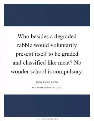 Who besides a degraded rabble would voluntarily present itself to be graded and classified like meat? No wonder school is compulsory Picture Quote #1