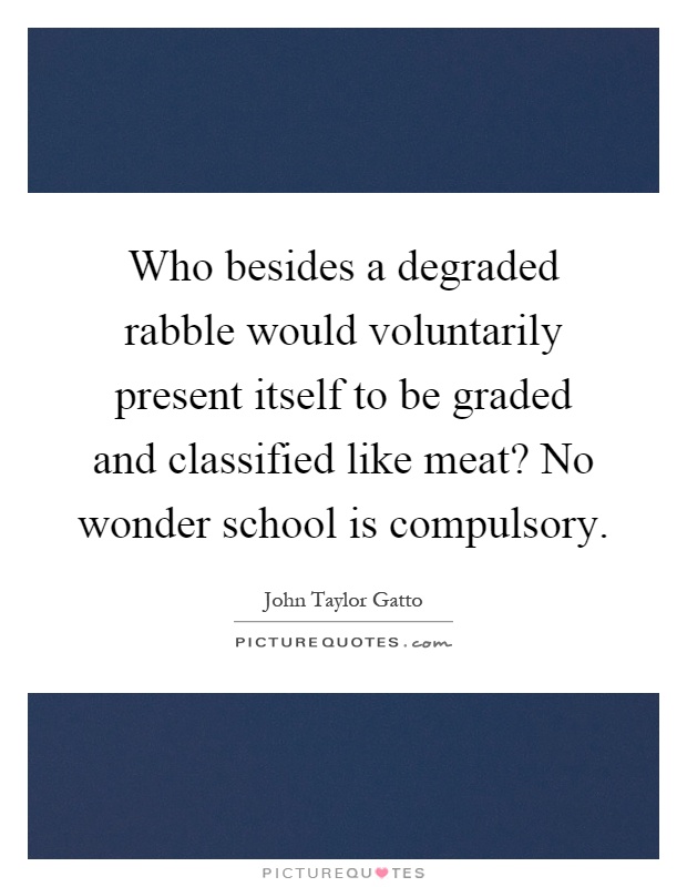 Who besides a degraded rabble would voluntarily present itself to be graded and classified like meat? No wonder school is compulsory Picture Quote #1