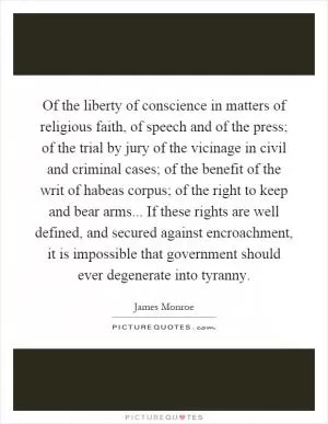 Of the liberty of conscience in matters of religious faith, of speech and of the press; of the trial by jury of the vicinage in civil and criminal cases; of the benefit of the writ of habeas corpus; of the right to keep and bear arms... If these rights are well defined, and secured against encroachment, it is impossible that government should ever degenerate into tyranny Picture Quote #1