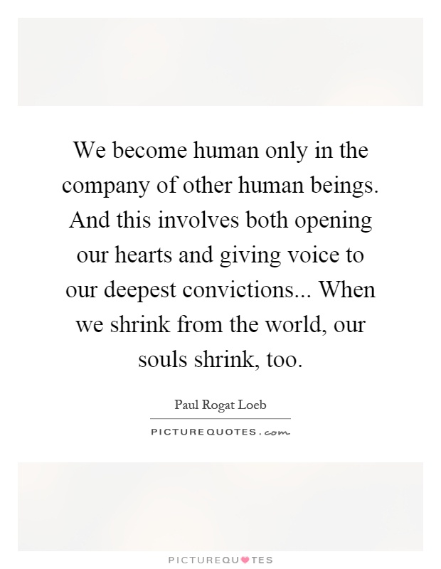 We become human only in the company of other human beings. And this involves both opening our hearts and giving voice to our deepest convictions... When we shrink from the world, our souls shrink, too Picture Quote #1