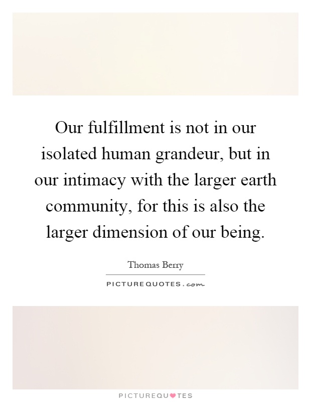 Our fulfillment is not in our isolated human grandeur, but in our intimacy with the larger earth community, for this is also the larger dimension of our being Picture Quote #1