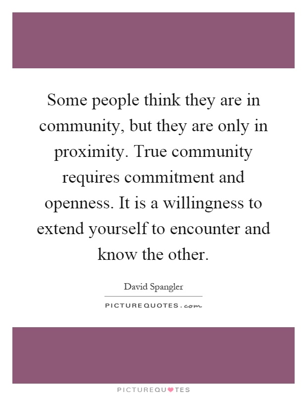 Some people think they are in community, but they are only in proximity. True community requires commitment and openness. It is a willingness to extend yourself to encounter and know the other Picture Quote #1
