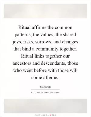 Ritual affirms the common patterns, the values, the shared joys, risks, sorrows, and changes that bind a community together. Ritual links together our ancestors and descendants, those who went before with those will come after us Picture Quote #1