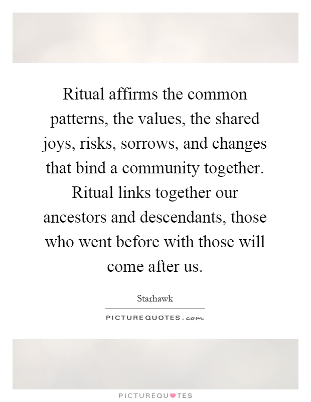 Ritual affirms the common patterns, the values, the shared joys, risks, sorrows, and changes that bind a community together. Ritual links together our ancestors and descendants, those who went before with those will come after us Picture Quote #1