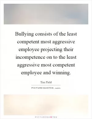 Bullying consists of the least competent most aggressive employee projecting their incompetence on to the least aggressive most competent employee and winning Picture Quote #1