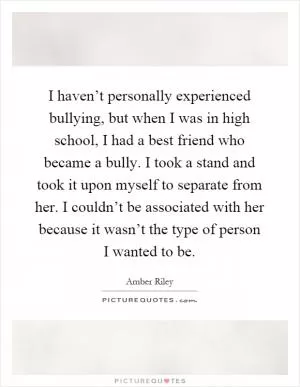 I haven’t personally experienced bullying, but when I was in high school, I had a best friend who became a bully. I took a stand and took it upon myself to separate from her. I couldn’t be associated with her because it wasn’t the type of person I wanted to be Picture Quote #1