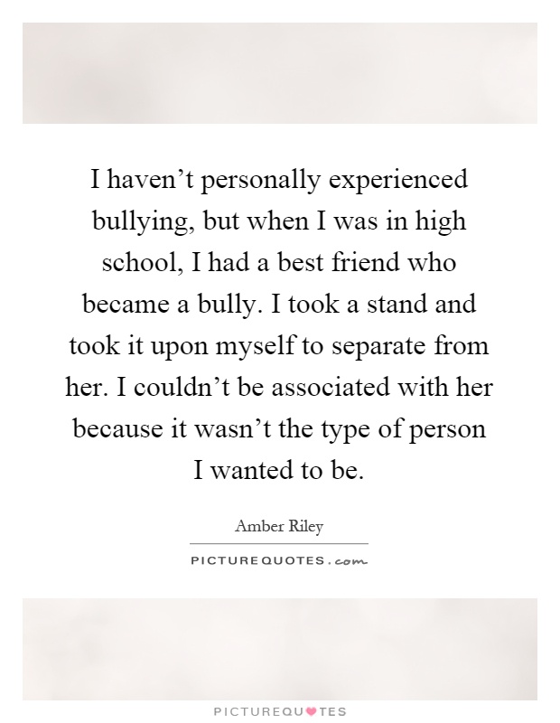 I haven't personally experienced bullying, but when I was in high school, I had a best friend who became a bully. I took a stand and took it upon myself to separate from her. I couldn't be associated with her because it wasn't the type of person I wanted to be Picture Quote #1