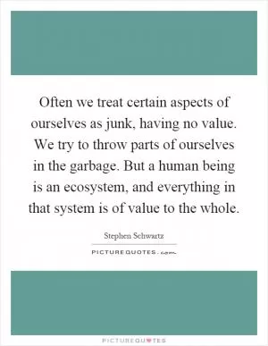 Often we treat certain aspects of ourselves as junk, having no value. We try to throw parts of ourselves in the garbage. But a human being is an ecosystem, and everything in that system is of value to the whole Picture Quote #1