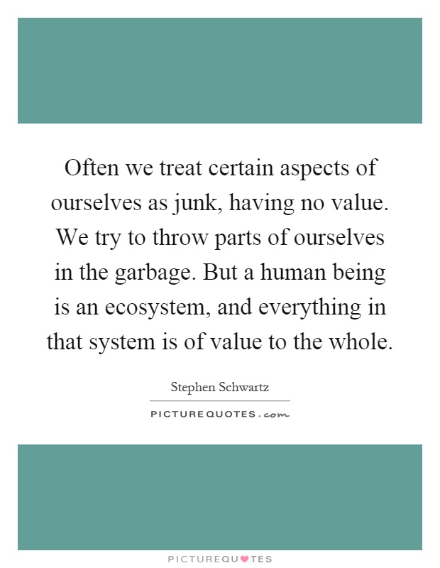 Often we treat certain aspects of ourselves as junk, having no value. We try to throw parts of ourselves in the garbage. But a human being is an ecosystem, and everything in that system is of value to the whole Picture Quote #1