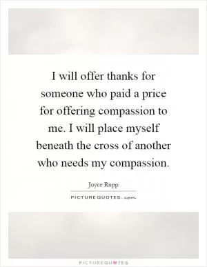 I will offer thanks for someone who paid a price for offering compassion to me. I will place myself beneath the cross of another who needs my compassion Picture Quote #1