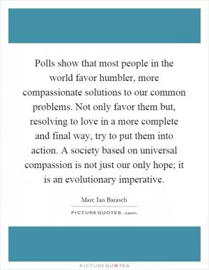 Polls show that most people in the world favor humbler, more compassionate solutions to our common problems. Not only favor them but, resolving to love in a more complete and final way, try to put them into action. A society based on universal compassion is not just our only hope; it is an evolutionary imperative Picture Quote #1