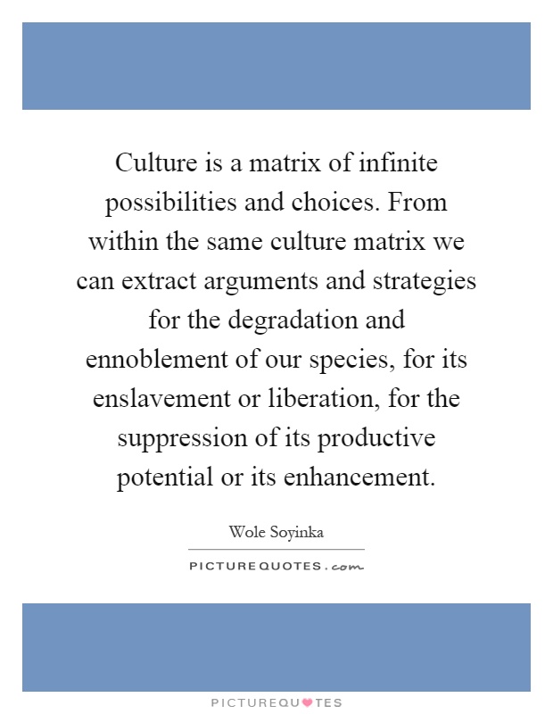 Culture is a matrix of infinite possibilities and choices. From within the same culture matrix we can extract arguments and strategies for the degradation and ennoblement of our species, for its enslavement or liberation, for the suppression of its productive potential or its enhancement Picture Quote #1