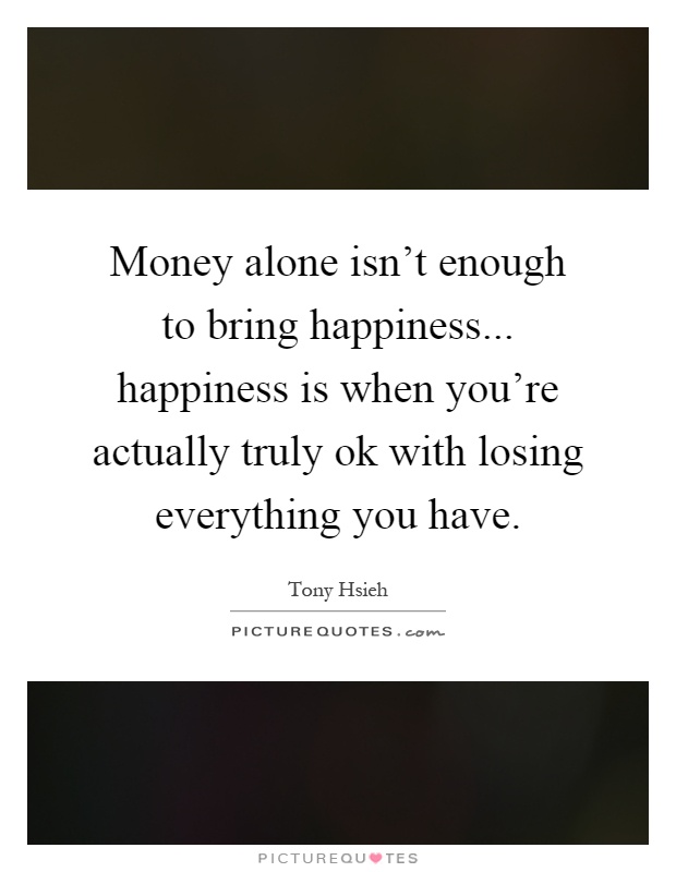 Money alone isn't enough to bring happiness... happiness is when you're actually truly ok with losing everything you have Picture Quote #1