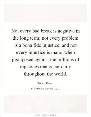 Not every bad break is negative in the long term; not every problem is a bona fide injustice; and not every injustice is major when juxtaposed against the millions of injustices that occur daily throughout the world Picture Quote #1