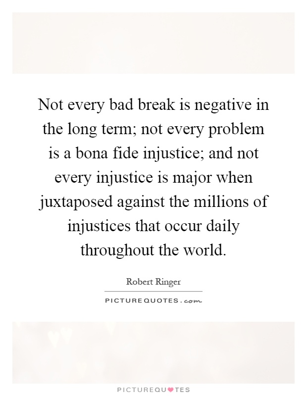 Not every bad break is negative in the long term; not every problem is a bona fide injustice; and not every injustice is major when juxtaposed against the millions of injustices that occur daily throughout the world Picture Quote #1