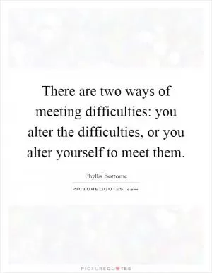 There are two ways of meeting difficulties: you alter the difficulties, or you alter yourself to meet them Picture Quote #1