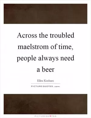 Across the troubled maelstrom of time, people always need a beer Picture Quote #1